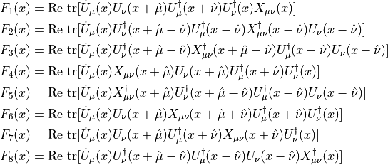 \begin{aligned}
 F_1(x) &=
 \mathrm{Re}~\mathrm{tr}[\dot{U}_\mu(x)U_\nu(x+\hat{\mu})U_\mu^\dagger(x+\hat{\nu})U_\nu^\dagger(x)X_{\mu\nu}(x)] \\
 F_2(x) &=
 \mathrm{Re}~\mathrm{tr}[\dot{U}_\mu(x)U_\nu^\dagger(x+\hat{\mu}-\hat{\nu})U_\mu^\dagger(x-\hat{\nu})X_{\mu\nu}^\dagger(x-\hat{\nu})U_\nu(x-\hat{\nu})] \\
 F_3(x) &=
 \mathrm{Re}~\mathrm{tr}[\dot{U}_\mu(x)U_\nu^\dagger(x+\hat{\mu}-\hat{\nu})X_{\mu\nu}^\dagger(x+\hat{\mu}-\hat{\nu})U_\mu^\dagger(x-\hat{\nu})U_\nu(x-\hat{\nu})] \\
 F_4(x) &=
 \mathrm{Re}~\mathrm{tr}[\dot{U}_\mu(x)X_{\mu\nu}(x+\hat{\mu})U_\nu(x+\hat{\mu})U_\mu^\dagger(x+\hat{\nu})U_\nu^\dagger(x)] \\
 F_5(x) &=
 \mathrm{Re}~\mathrm{tr}[\dot{U}_\mu(x)X_{\mu\nu}^\dagger(x+\hat{\mu})U_\nu^\dagger(x+\hat{\mu}-\hat{\nu})U_\mu^\dagger(x-\hat{\nu})U_\nu(x-\hat{\nu})] \\
 F_6(x) &=
 \mathrm{Re}~\mathrm{tr}[\dot{U}_\mu(x)U_\nu(x+\hat{\mu})X_{\mu\nu}(x+\hat{\mu}+\hat{\nu})U_\mu^\dagger(x+\hat{\nu})U_\nu^\dagger(x)] \\
 F_7(x) &=
 \mathrm{Re}~\mathrm{tr}[\dot{U}_\mu(x)U_\nu(x+\hat{\mu})U_\mu^\dagger(x+\hat{\nu})X_{\mu\nu}(x+\hat{\nu})U_\nu^\dagger(x)] \\
 F_8(x) &=
 \mathrm{Re}~\mathrm{tr}[\dot{U}_\mu(x)U_\nu^\dagger(x+\hat{\mu}-\hat{\nu})U_\mu^\dagger(x-\hat{\nu})U_\nu(x-\hat{\nu})X_{\mu\nu}^\dagger(x)]
\end{aligned}