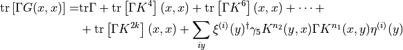 \begin{aligned}
\mathrm{tr}\left[ \Gamma G(x,x) \right] =& \mathrm{tr}\Gamma + \mathrm{tr}\left[ \Gamma K^4 \right](x,x) + \mathrm{tr}\left[ \Gamma K^6 \right](x,x) + \dots + \nonumber \\
& + \mathrm{tr}\left[ \Gamma K^{2k} \right](x,x) + \sum_{iy} \xi^{(i)}(y)^\dagger \gamma_5 K^{n_2}(y,x) \Gamma K^{n_1}(x,y) \eta^{(i)}(y) \nonumber \\
\end{aligned}